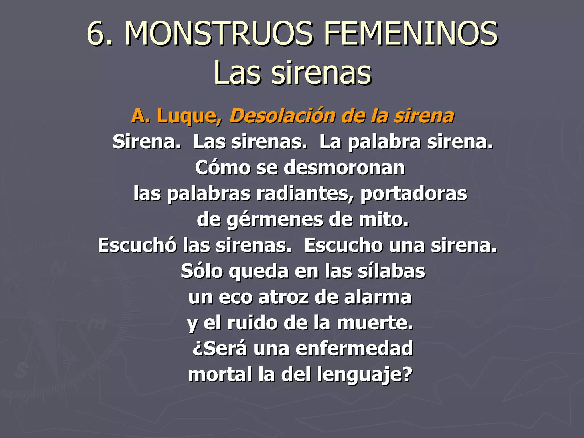 6. MONSTRUOS FEMENINOS Las sirenas A. Luque,  Desolación de la sirena Sirena.  Las sirenas.  La palabra sirena. Cómo se desmoronan  las palabras radiantes, portadoras  de gérmenes de mito. Escuchó las sirenas.  Escucho una sirena.  Sólo queda en las sílabas un eco atroz de alarma  y el ruido de la muerte.  ¿Será una enfermedad mortal la del lenguaje?  
