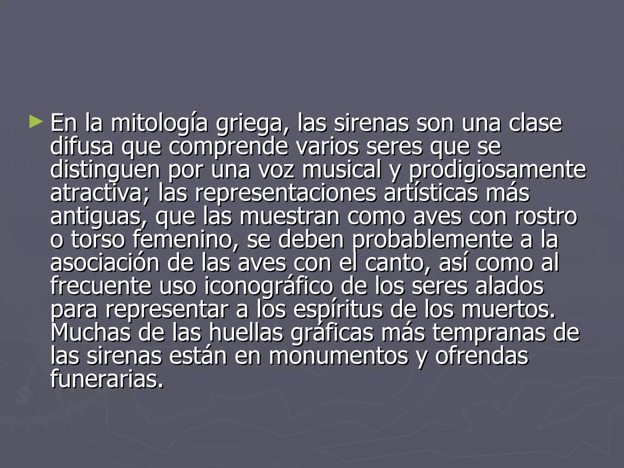 En la mitología griega, las sirenas son una clase difusa que comprende varios seres que se distinguen por una voz musical y prodigiosamente atractiva; las representaciones artísticas más antiguas, que las muestran como aves con rostro o torso femenino, se deben probablemente a la asociación de las aves con el canto, así como al frecuente uso iconográfico de los seres alados para representar a los espíritus de los muertos. Muchas de las huellas gráficas más tempranas de las sirenas están en monumentos y ofrendas funerarias.  