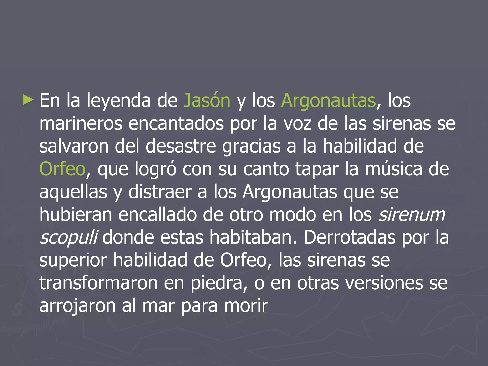 En la leyenda de  Jasón  y los  Argonautas , los marineros encantados por la voz de las sirenas se salvaron del desastre gracias a la habilidad de  Orfeo , que logró con su canto tapar la música de aquellas y distraer a los Argonautas que se hubieran encallado de otro modo en los  sirenum scopuli  donde estas habitaban. Derrotadas por la superior habilidad de Orfeo, las sirenas se transformaron en piedra, o en otras versiones se arrojaron al mar para morir 