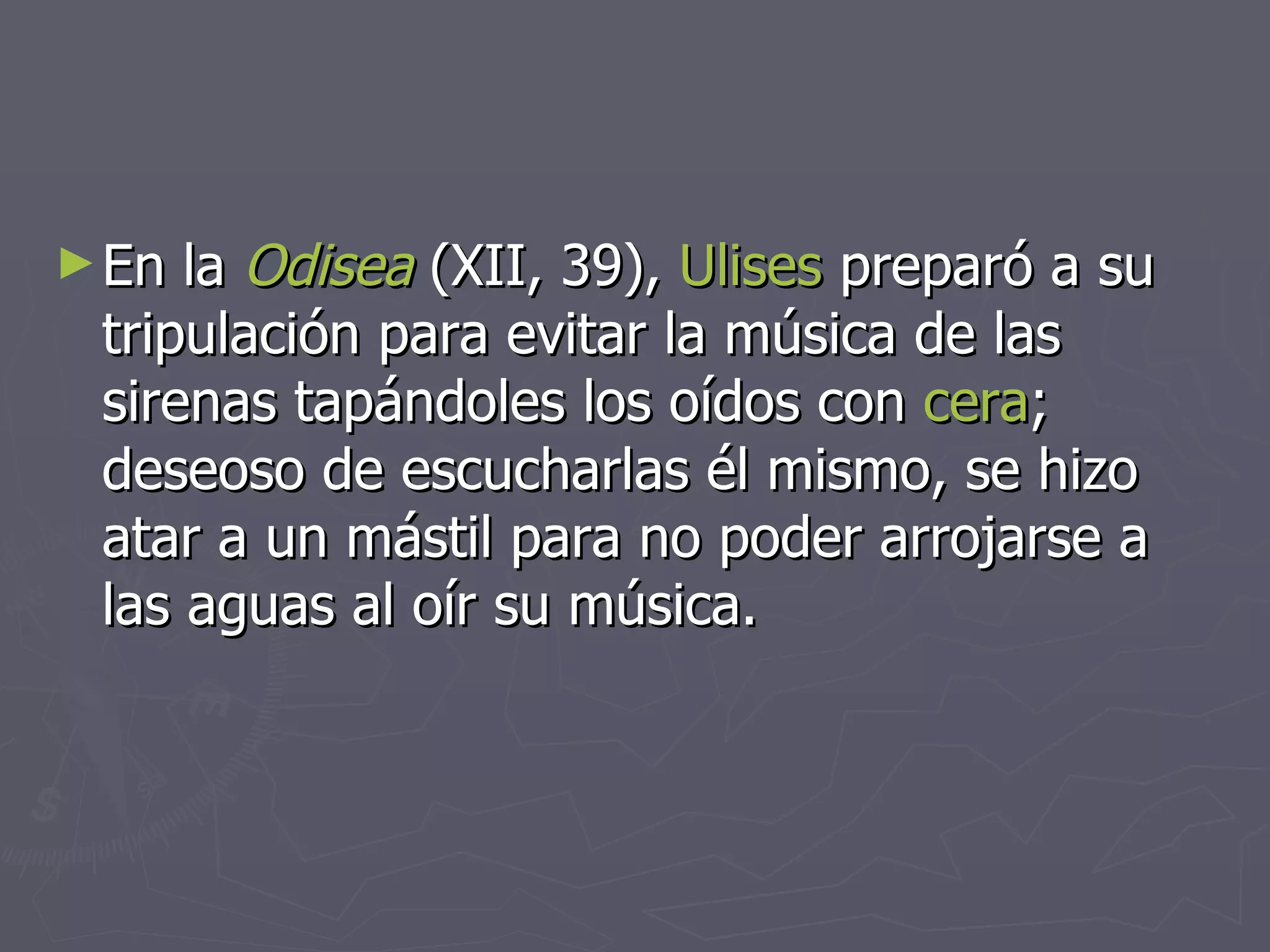 En la  Odisea  (XII, 39),  Ulises  preparó a su tripulación para evitar la música de las sirenas tapándoles los oídos con  cera ; deseoso de escucharlas él mismo, se hizo atar a un mástil para no poder arrojarse a las aguas al oír su música. 