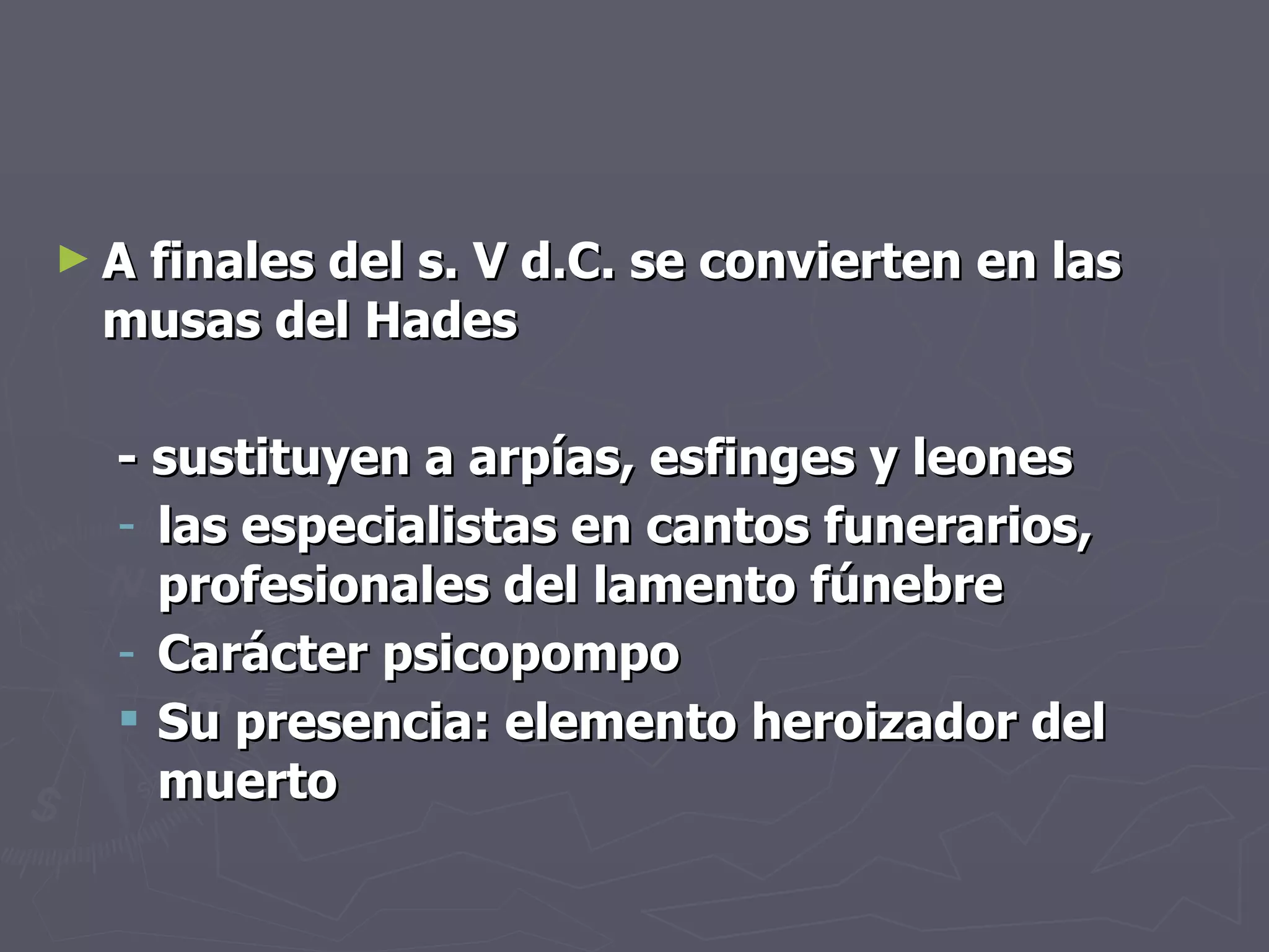 A finales del s. V d.C. se convierten en las musas del Hades   - sustituyen a arpías, esfinges y leones las especialistas en cantos funerarios, profesionales del lamento fúnebre Carácter psicopompo Su presencia: elemento heroizador del muerto 