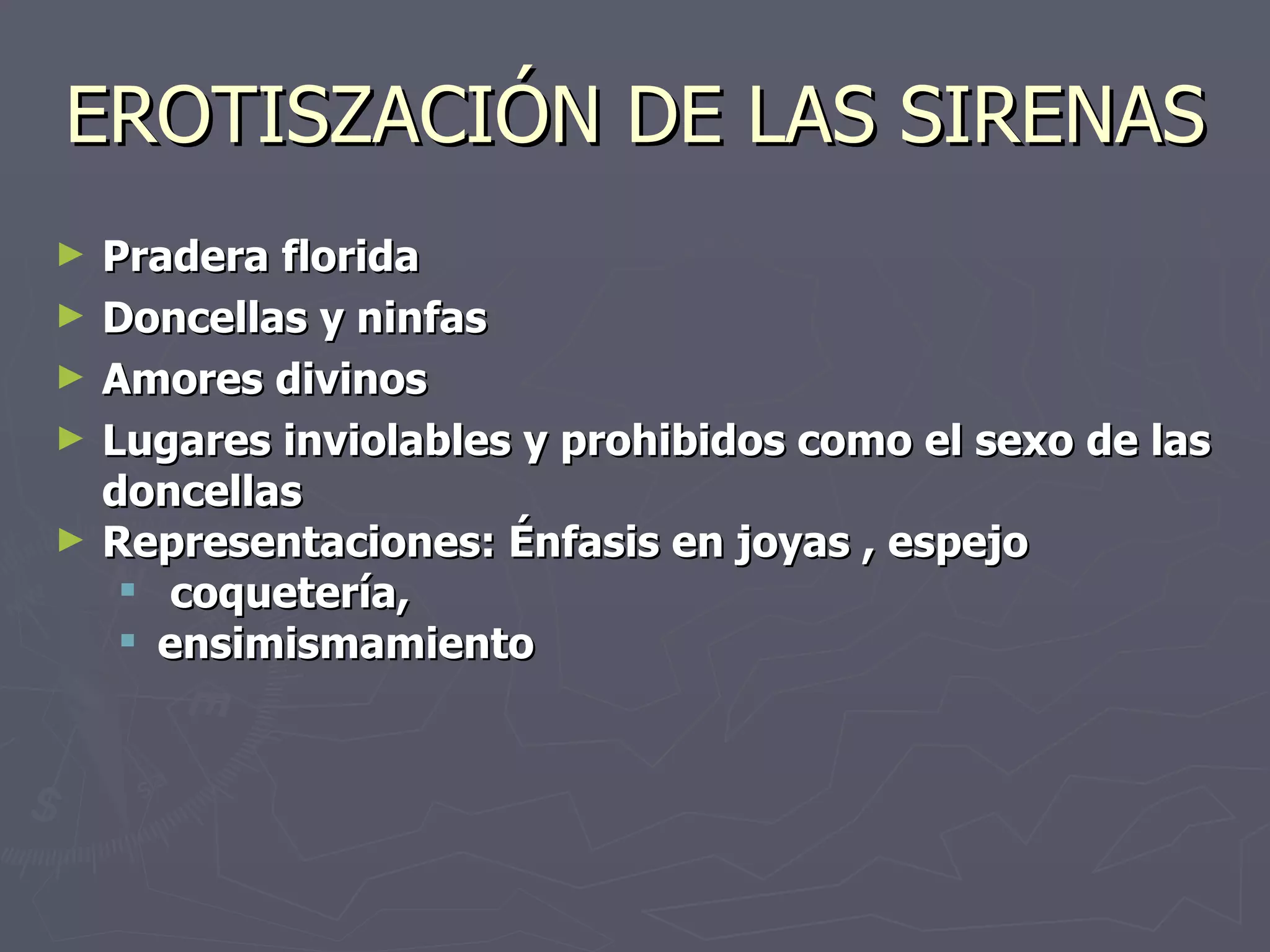 EROTISZACIÓN DE LAS SIRENAS Pradera florida Doncellas y ninfas Amores divinos Lugares inviolables y prohibidos como el sexo de las doncellas Representaciones: Énfasis en joyas , espejo  coquetería,  ensimismamiento 