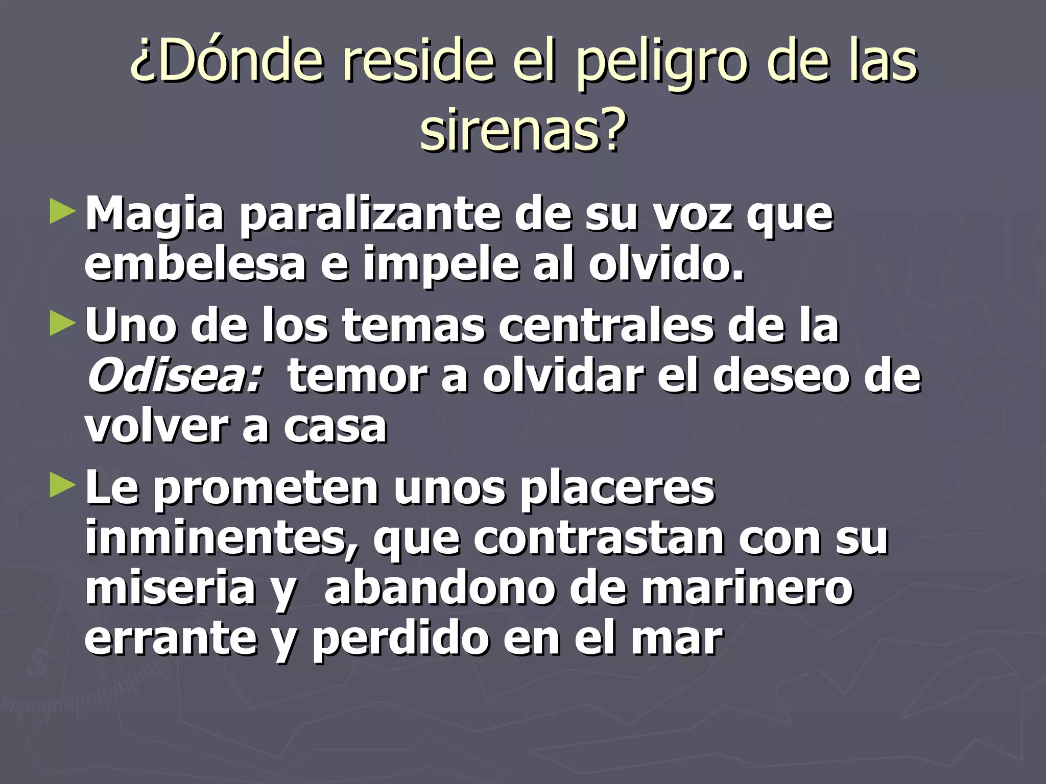 ¿Dónde reside el peligro de las sirenas? Magia paralizante de su voz que embelesa e impele al olvido. Uno de los temas centrales de la  Odisea:  temor a olvidar el deseo de volver a casa Le prometen unos placeres inminentes, que contrastan con su miseria y  abandono de marinero errante y perdido en el mar 