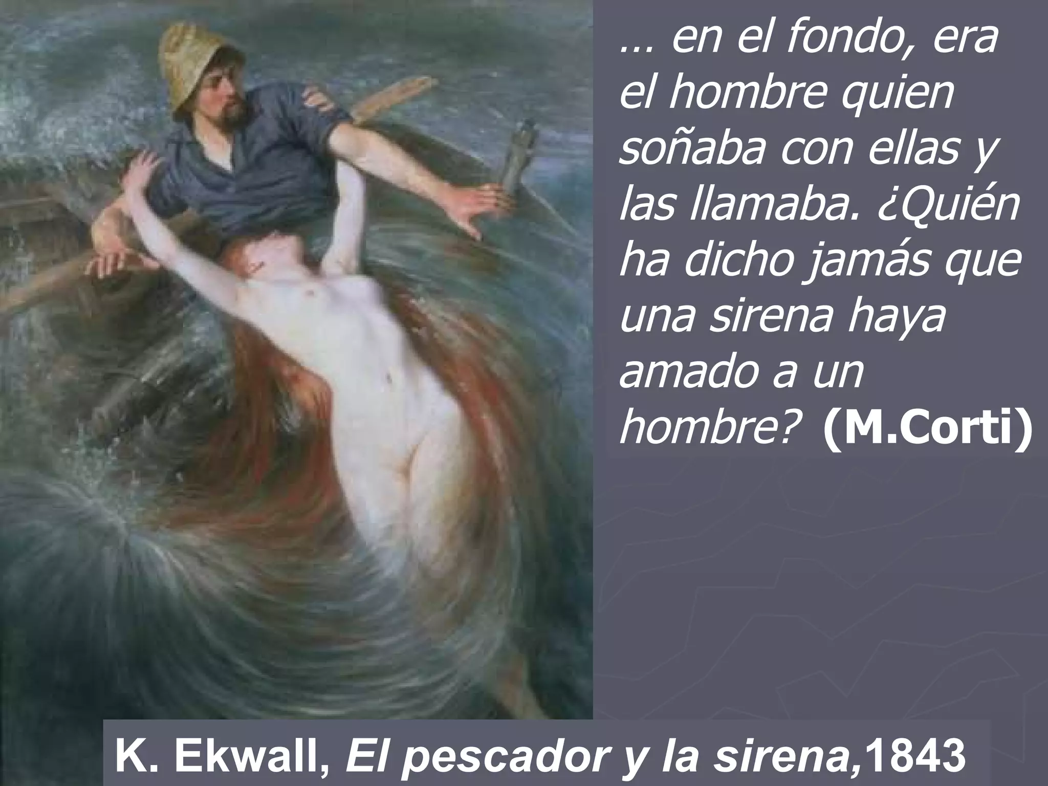 K. Ekwall,  El pescador y la sirena, 1843 …  en el fondo, era el hombre quien soñaba con ellas y las llamaba. ¿Quién ha dicho jamás que una sirena haya amado a un hombre?   (M.Corti) 