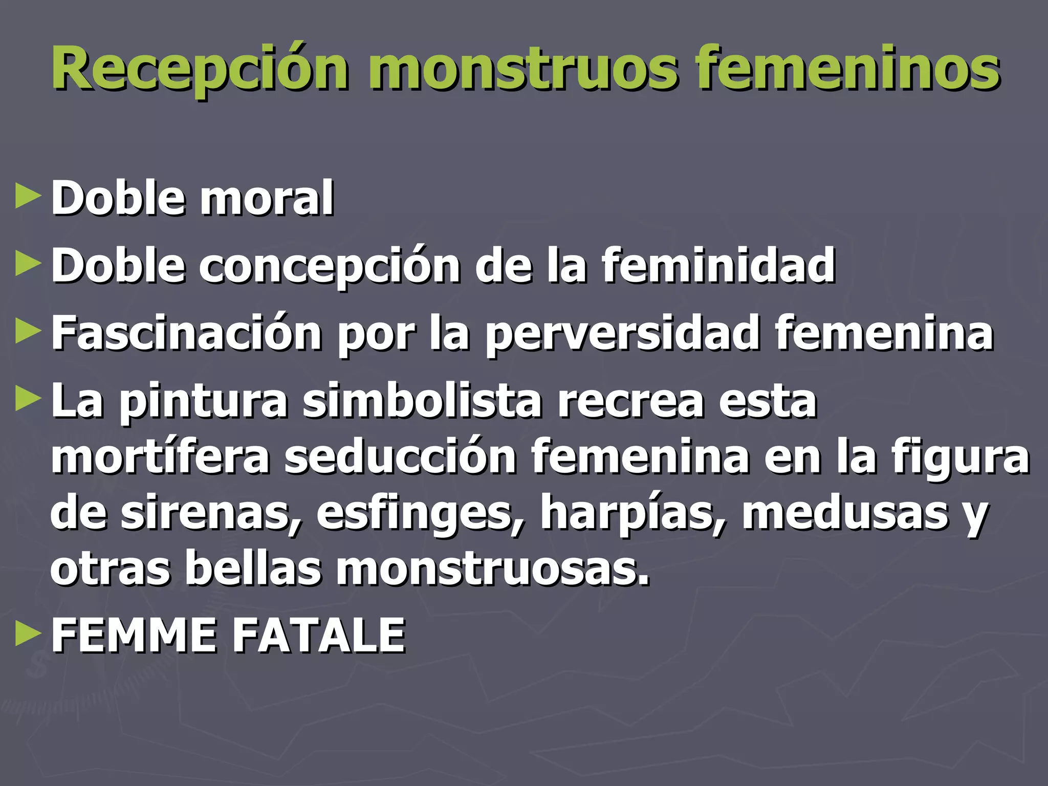 Recepción monstruos femeninos Doble moral Doble concepción de la feminidad Fascinación por la perversidad femenina La pintura simbolista recrea esta mortífera seducción femenina en la figura de sirenas, esfinges, harpías, medusas y otras bellas monstruosas. FEMME FATALE 