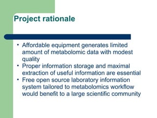Project rationale
• Affordable equipment generates limited
amount of metabolomic data with modest
quality
• Proper information storage and maximal
extraction of useful information are essential
• Free open source laboratory information
system tailored to metabolomics workflow
would benefit to a large scientific community
 