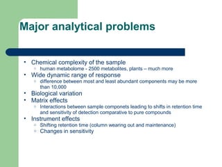 Major analytical problems
• Chemical complexity of the sample
o human metabolome - 2500 metabolites, plants – much more
• Wide dynamic range of response
o difference between most and least abundant components may be more
than 10,000
• Biological variation
• Matrix effects
o Interactions between sample componets leading to shifts in retention time
and sensitivity of detection comparative to pure compounds
• Instrument effects
o Shifting retention time (column wearing out and maintenance)
o Changes in sensitivity
 