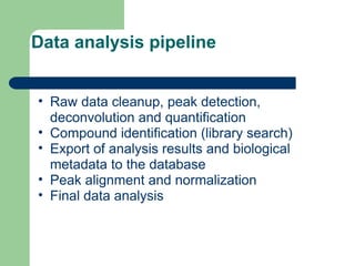Data analysis pipeline
• Raw data cleanup, peak detection,
deconvolution and quantification
• Compound identification (library search)
• Export of analysis results and biological
metadata to the database
• Peak alignment and normalization
• Final data analysis
 