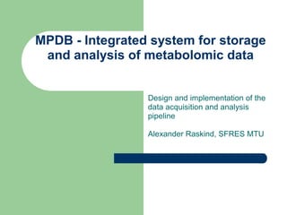 MPDB - Integrated system for storage
and analysis of metabolomic data
Design and implementation of the
data acquisition and analysis
pipeline
Alexander Raskind, SFRES MTU
 