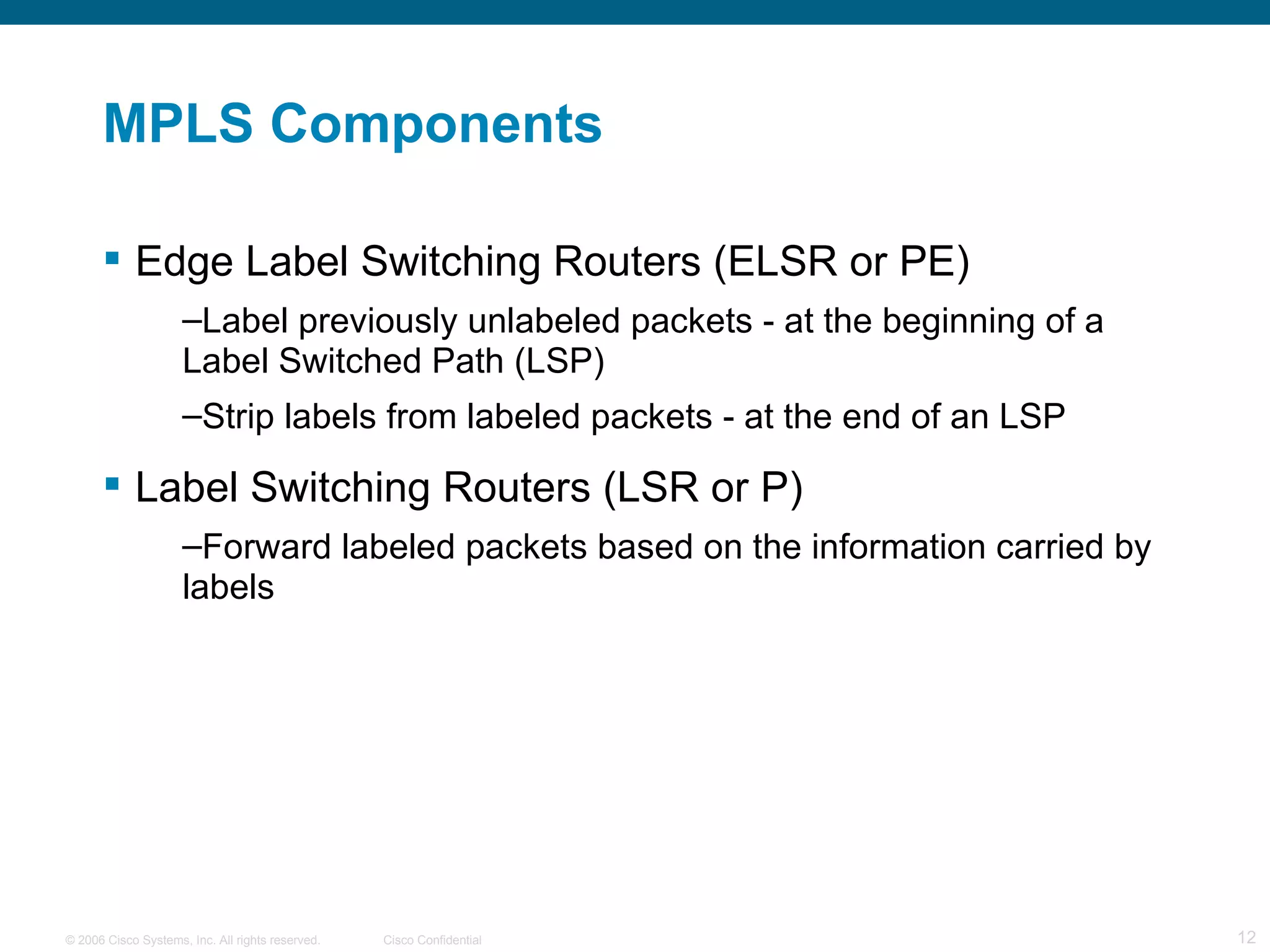 MPLS Components Edge Label Switching Routers (ELSR or PE) Label previously unlabeled packets - at the beginning of a Label Switched Path (LSP) Strip labels from labeled packets - at the end of an LSP Label Switching Routers (LSR or P)  Forward labeled packets based on the information carried by labels 
