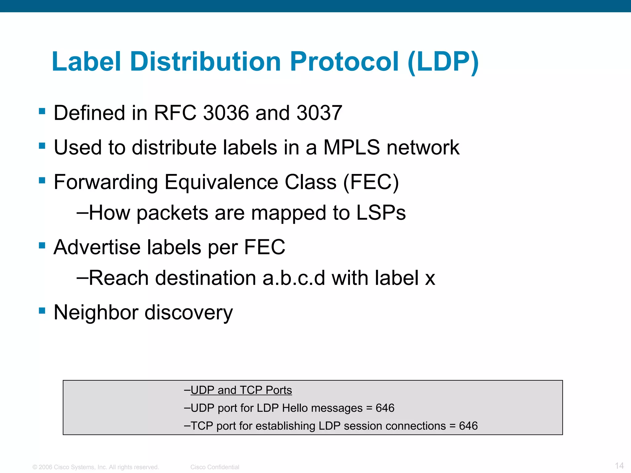 Label Distribution Protocol (LDP) Defined in RFC 3036 and 3037 Used to distribute labels in a MPLS network Forwarding Equivalence Class (FEC) How packets are mapped to LSPs  Advertise labels per FEC  Reach destination a.b.c.d with label x  Neighbor discovery UDP and TCP Ports UDP port for LDP Hello messages = 646 TCP port for establishing LDP session connections = 646  