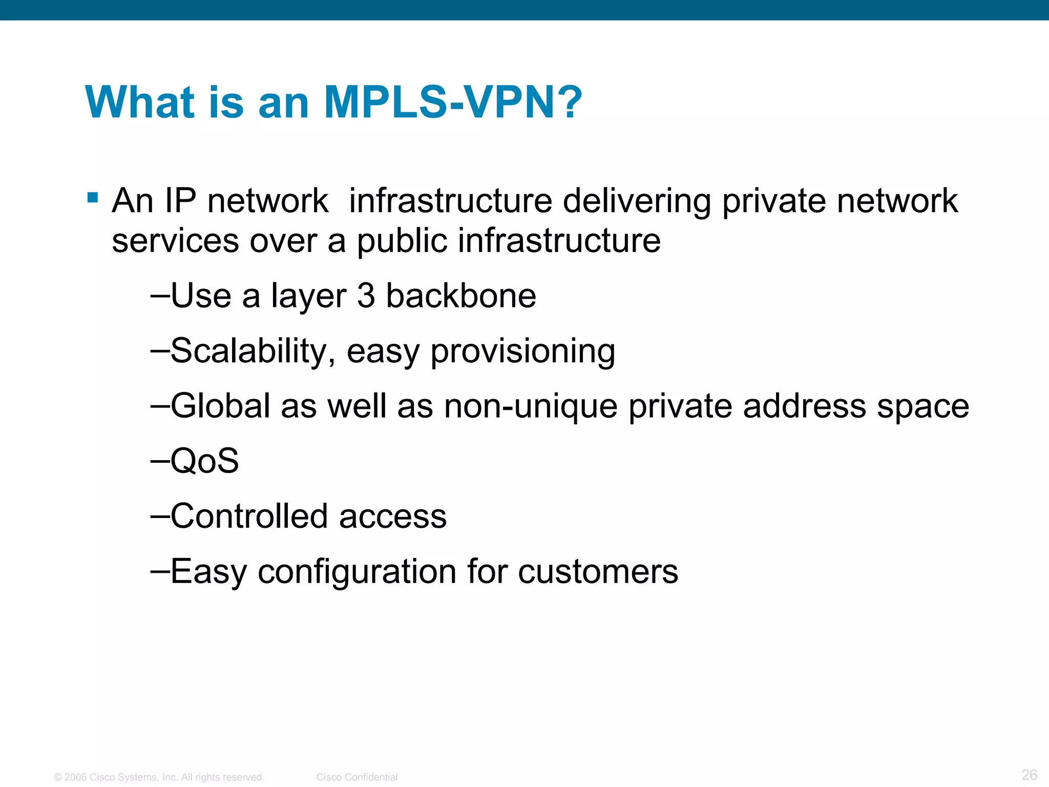 What is an MPLS-VPN? An IP network  infrastructure delivering private network services over a public infrastructure Use a layer 3 backbone Scalability, easy provisioning Global as well as non-unique private address space QoS Controlled access Easy configuration for customers 