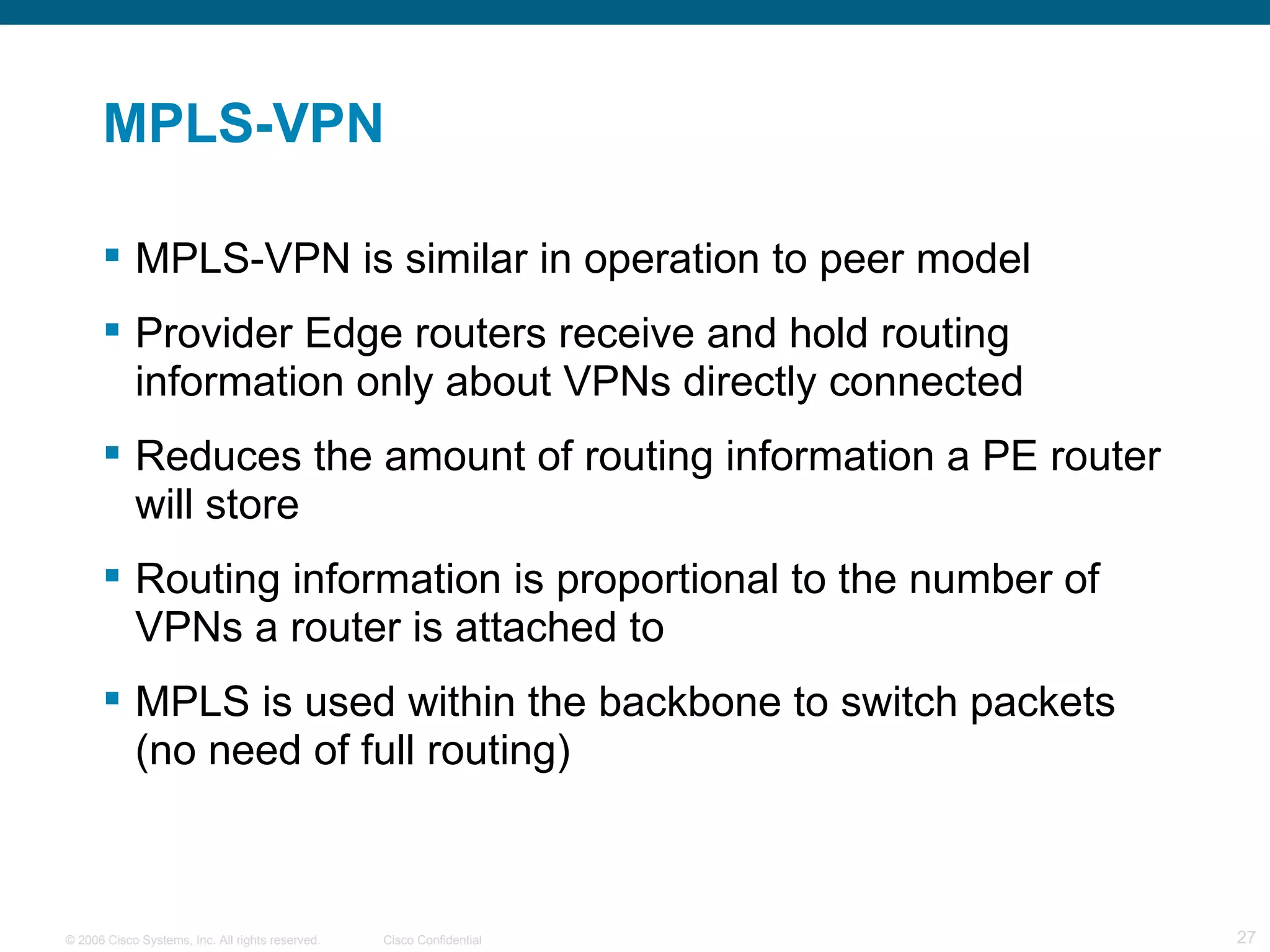 MPLS-VPN MPLS-VPN is similar in operation to peer model Provider Edge routers receive and hold routing information only about VPNs directly connected Reduces the amount of routing information a PE router will store Routing information is proportional to the number of VPNs a router is attached to MPLS is used within the backbone to switch packets (no need of full routing) 