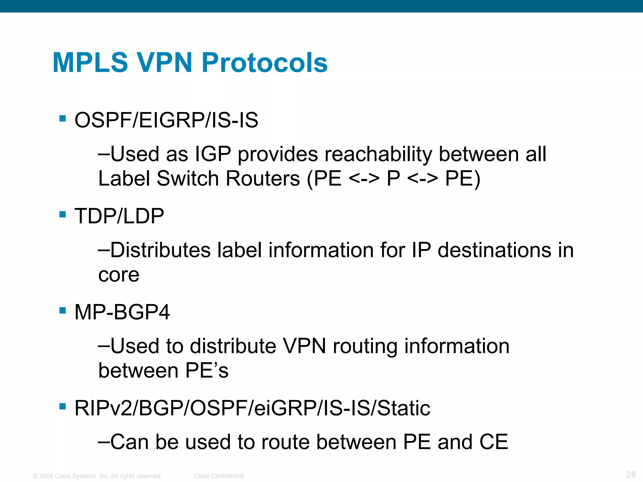 MPLS VPN Protocols OSPF/EIGRP/IS-IS Used as IGP provides reachability between all Label Switch Routers (PE <-> P <-> PE) TDP/LDP  Distributes label information for IP destinations in core MP-BGP4 Used to distribute VPN routing information between PE’s RIPv2/BGP/OSPF/eiGRP/IS-IS/Static Can be used to route between PE and CE 