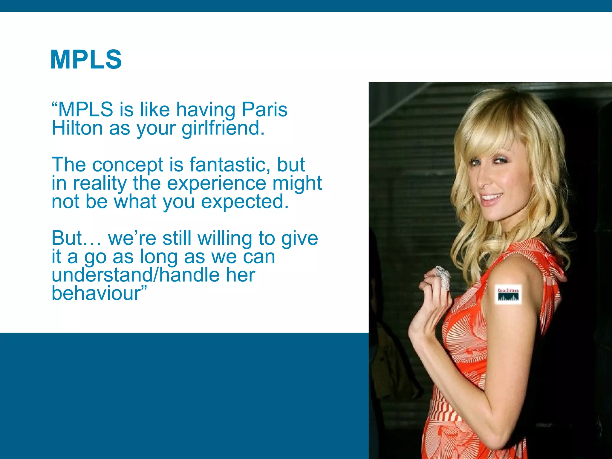 MPLS “ MPLS is like having Paris Hilton as your girlfriend. The concept is fantastic, but in reality the experience might not be what you expected. But… we’re still willing to give it a go as long as we can understand/handle her behaviour” 