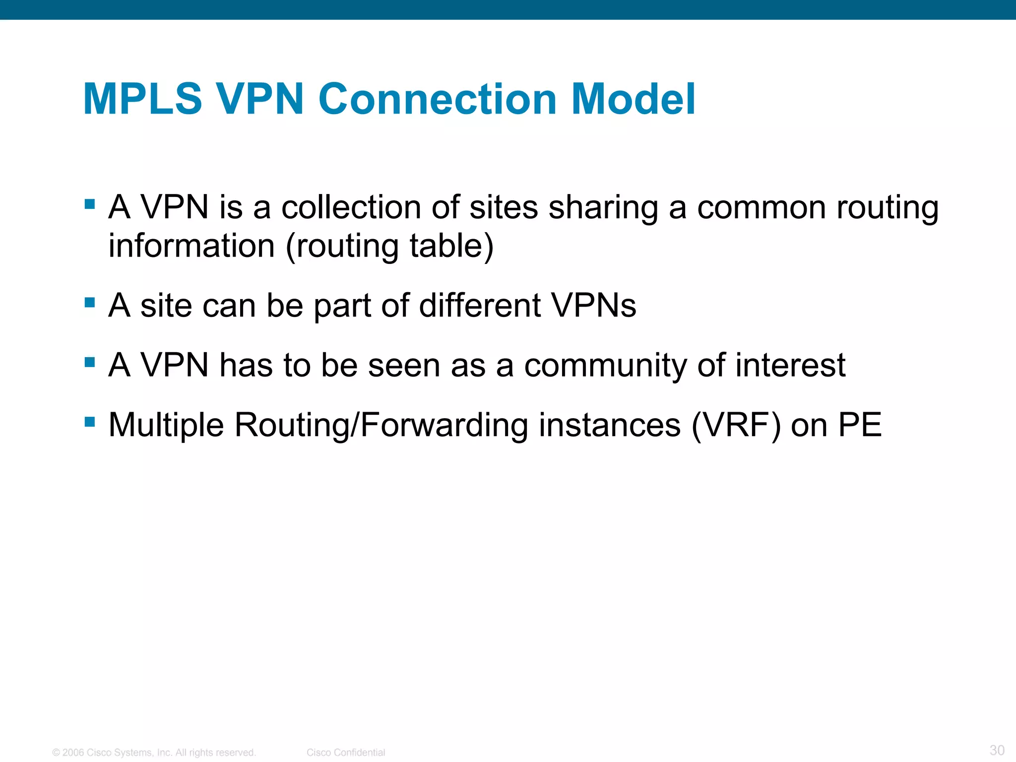 MPLS VPN Connection Model A VPN is a collection of sites sharing a common routing information (routing table) A site can be part of different VPNs A VPN has to be seen as a community of interest  Multiple Routing/Forwarding instances (VRF) on PE 