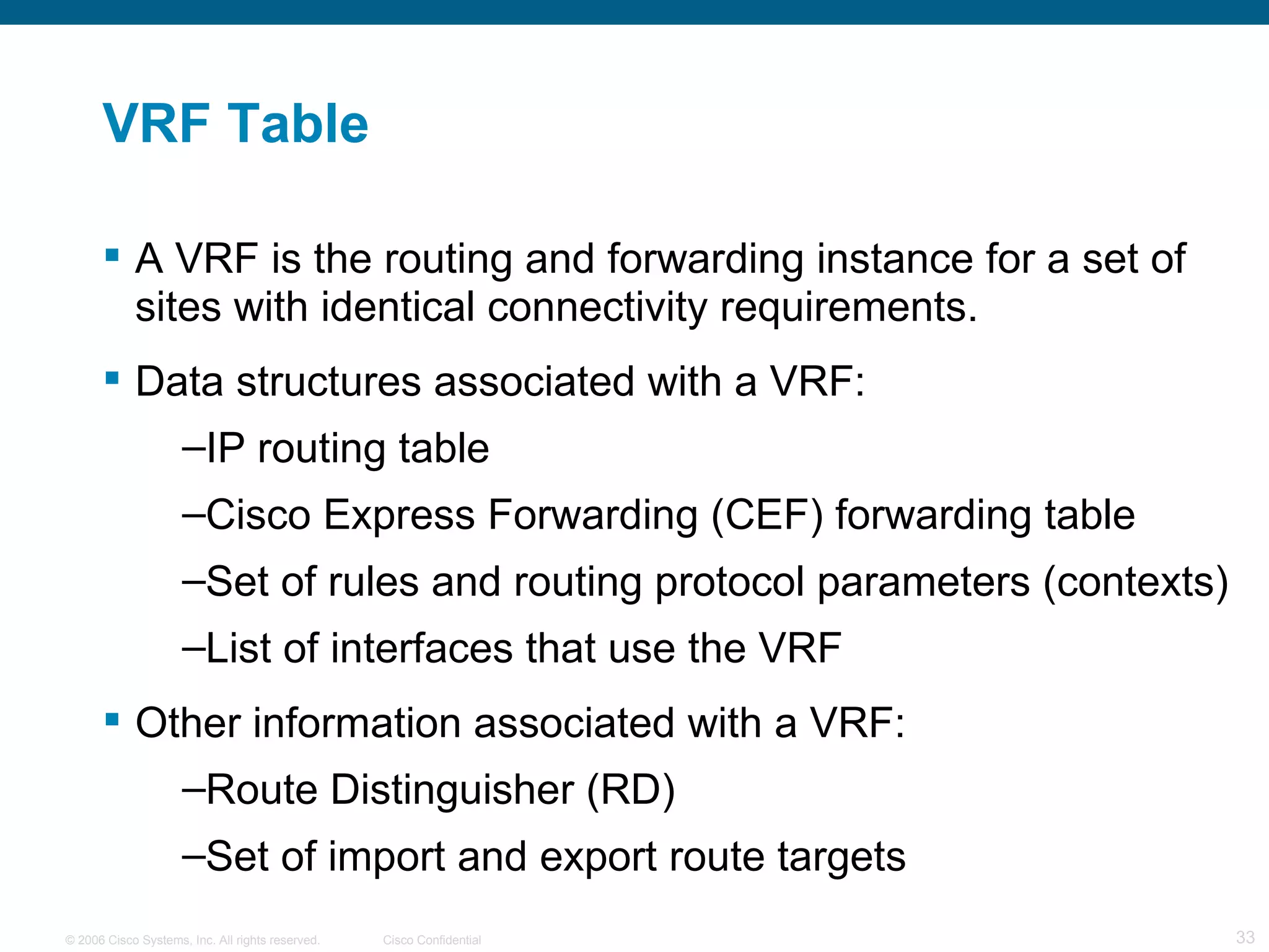 VRF Table A VRF is the routing and forwarding instance for a set of sites with identical connectivity requirements. Data structures associated with a VRF: IP routing table Cisco Express Forwarding (CEF) forwarding table  Set of rules and routing protocol parameters (contexts) List of interfaces that use the VRF Other information associated with a VRF: Route Distinguisher (RD) Set of import and export route targets 
