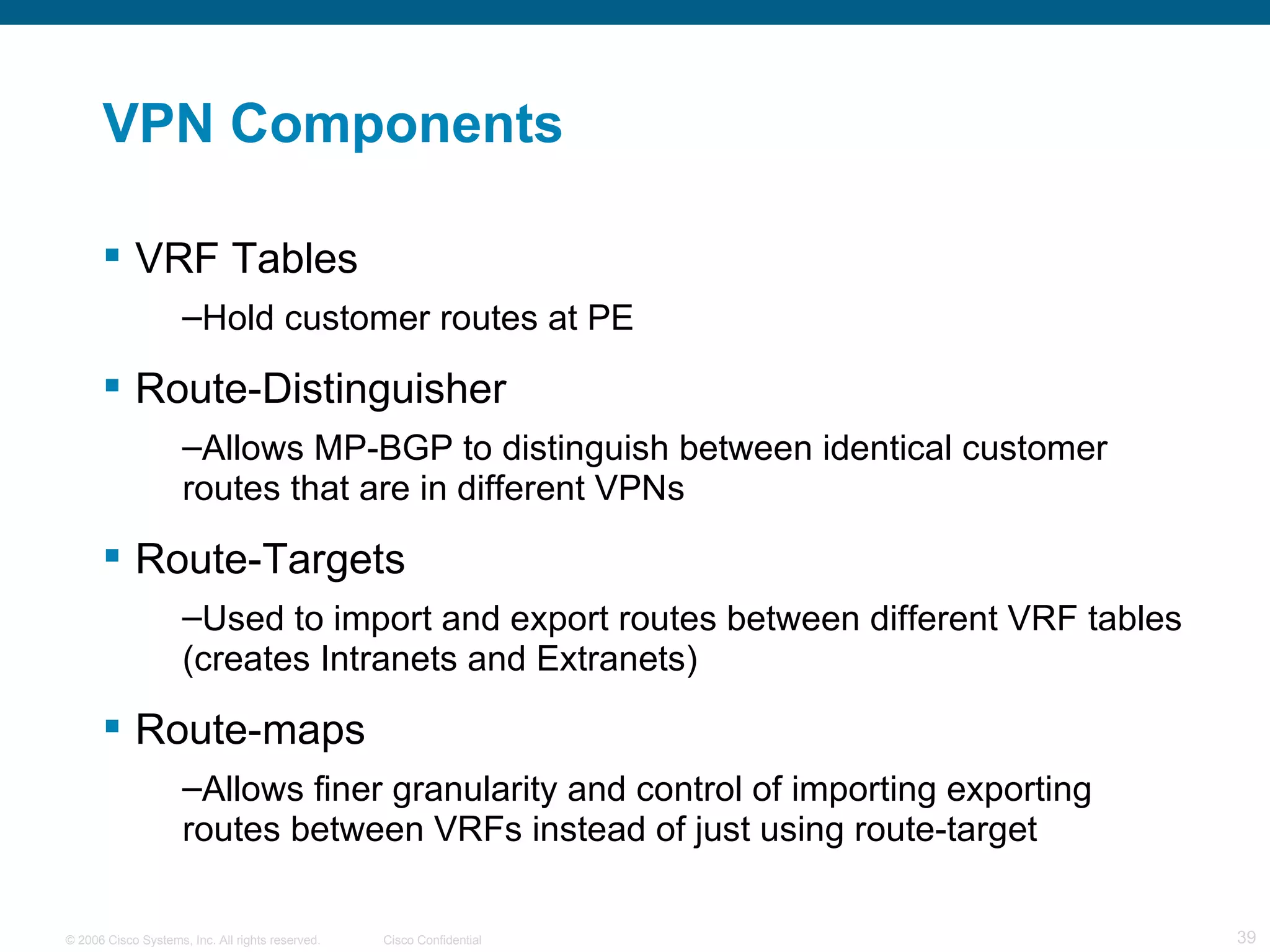 VPN Components VRF Tables Hold customer routes at PE  Route-Distinguisher Allows MP-BGP to distinguish between identical customer routes that are in different VPNs  Route-Targets Used to import and export routes between different VRF tables (creates Intranets and Extranets) Route-maps Allows finer granularity and control of importing exporting routes between VRFs instead of just using route-target 