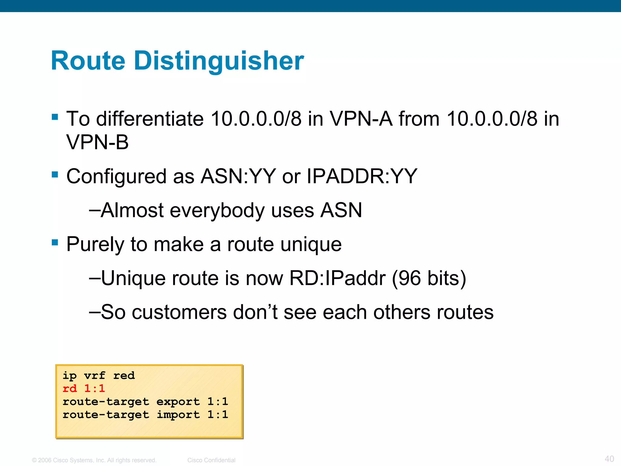 Route Distinguisher To differentiate 10.0.0.0/8 in VPN-A from 10.0.0.0/8 in VPN-B Configured as ASN:YY or IPADDR:YY Almost everybody uses ASN Purely to make a route unique Unique route is now RD:IPaddr (96 bits)  So customers don’t see each others routes ip vrf red rd 1:1 route-target export 1:1 route-target import 1:1 