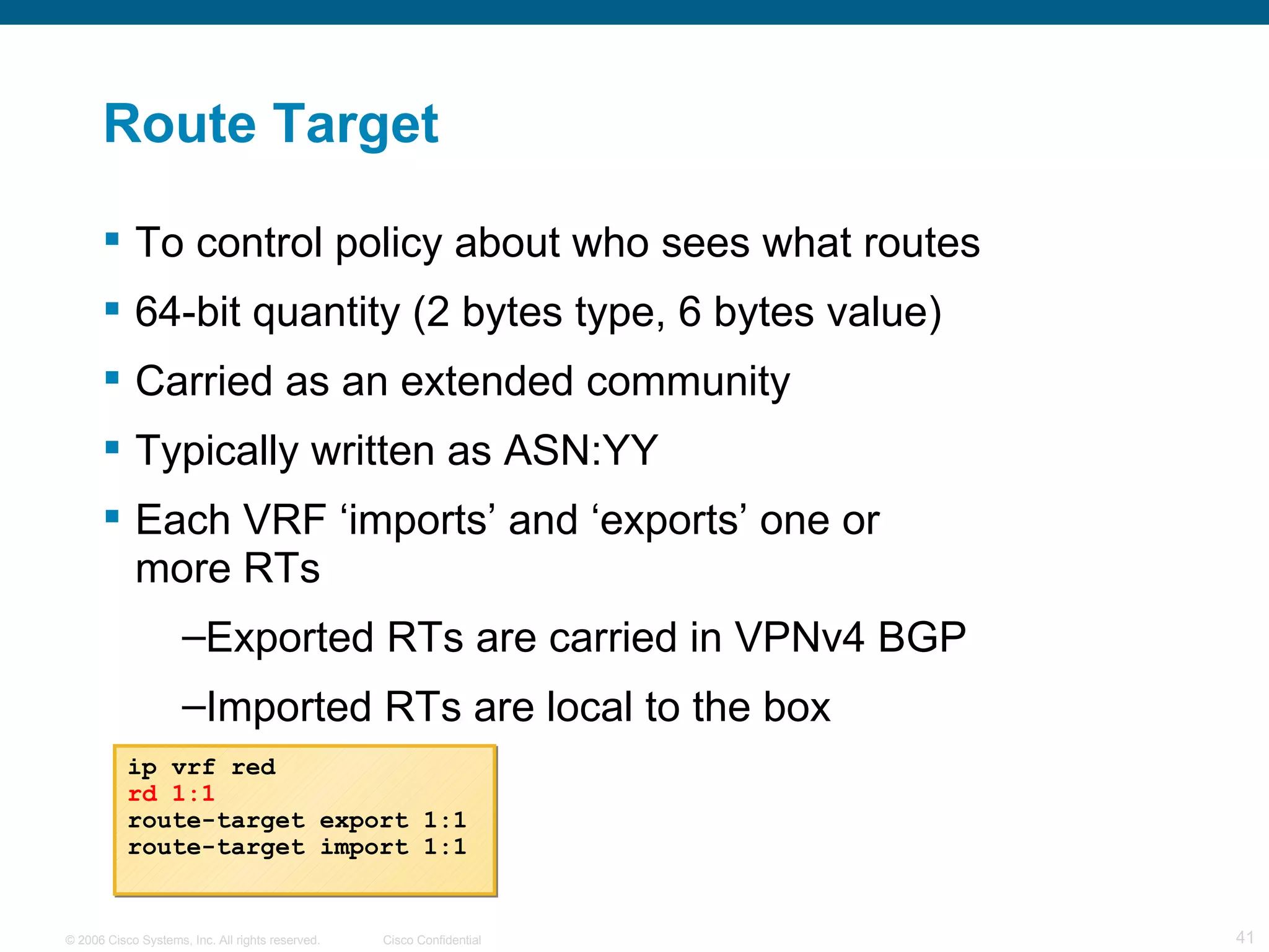 Route Target To control policy about who sees what routes 64-bit quantity (2 bytes type, 6 bytes value) Carried as an extended community Typically written as ASN:YY Each VRF ‘imports’ and ‘exports’ one or  more RTs Exported RTs are carried in VPNv4 BGP Imported RTs are local to the box ip vrf red rd 1:1 route-target export 1:1 route-target import 1:1 