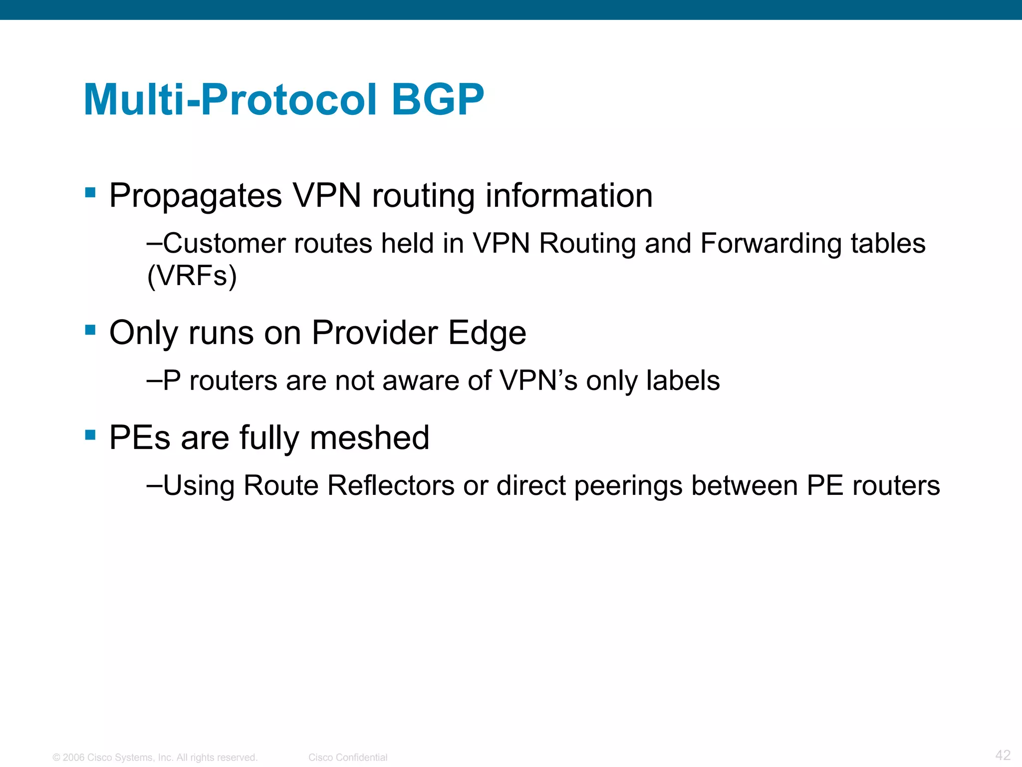Multi-Protocol BGP Propagates VPN routing information Customer routes held in VPN Routing and Forwarding tables (VRFs) Only runs on Provider Edge P routers are not aware of VPN’s only labels PEs are fully meshed Using Route Reflectors or direct peerings between PE routers 