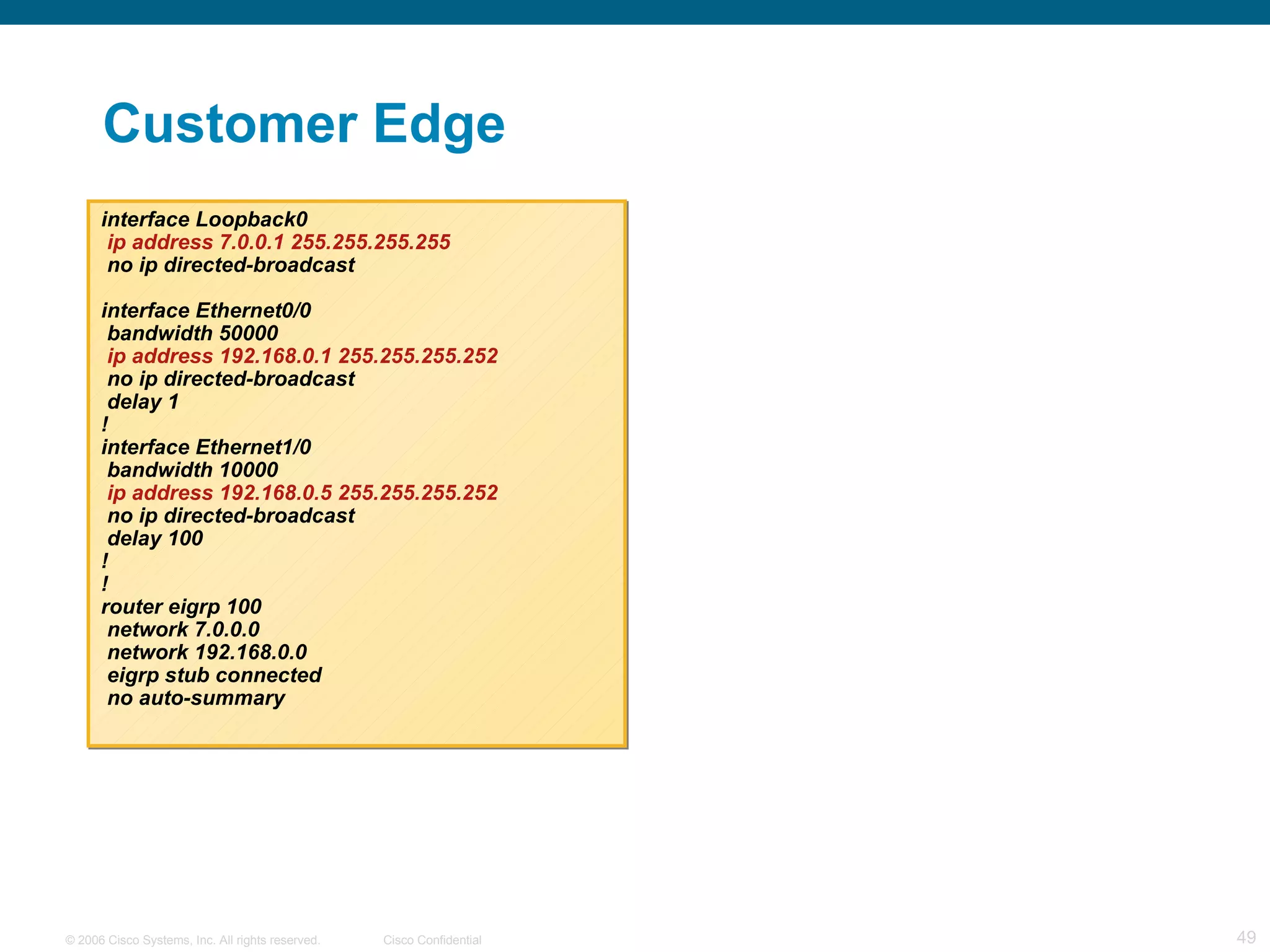 Customer Edge interface Loopback0 ip address 7.0.0.1 255.255.255.255 no ip directed-broadcast interface Ethernet0/0 bandwidth 50000 ip address 192.168.0.1 255.255.255.252 no ip directed-broadcast delay 1 ! interface Ethernet1/0 bandwidth 10000 ip address 192.168.0.5 255.255.255.252 no ip directed-broadcast delay 100 ! ! router eigrp 100 network 7.0.0.0 network 192.168.0.0 eigrp stub connected no auto-summary 