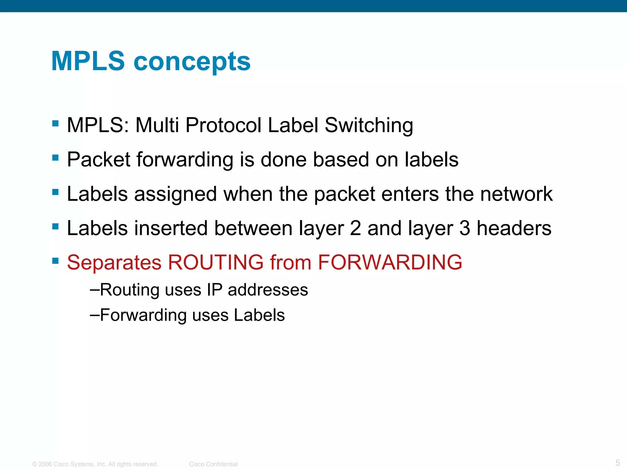 MPLS concepts MPLS: Multi Protocol Label Switching Packet forwarding is done based on labels Labels assigned when the packet enters the network Labels inserted between layer 2 and layer 3 headers Separates ROUTING from FORWARDING Routing uses IP addresses Forwarding uses Labels 
