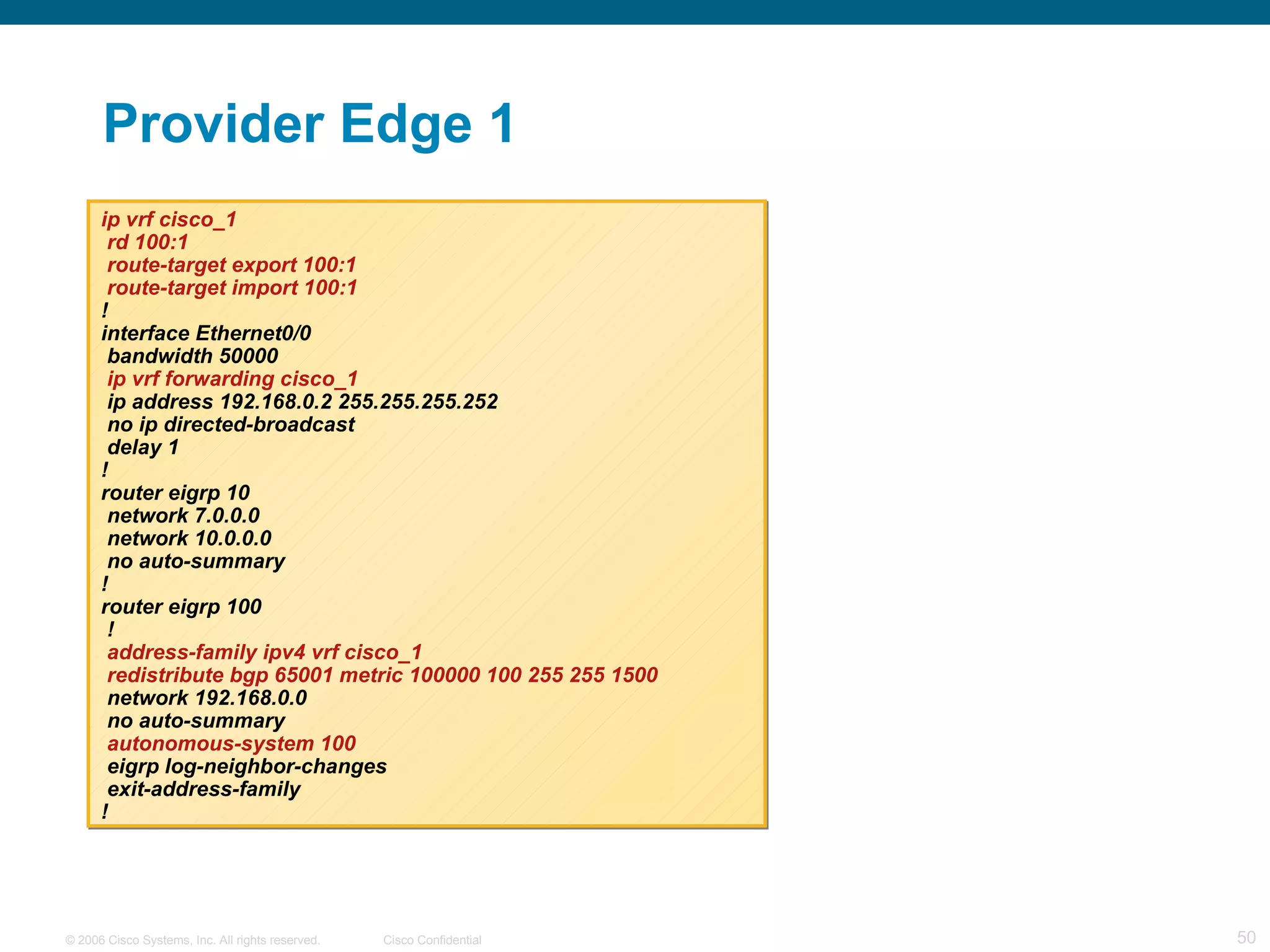 Provider Edge 1 ip vrf cisco_1 rd 100:1 route-target export 100:1 route-target import 100:1 ! interface Ethernet0/0 bandwidth 50000 ip vrf forwarding cisco_1 ip address 192.168.0.2 255.255.255.252 no ip directed-broadcast delay 1 ! router eigrp 10 network 7.0.0.0 network 10.0.0.0 no auto-summary ! router eigrp 100 ! address-family ipv4 vrf cisco_1 redistribute bgp 65001 metric 100000 100 255 255 1500 network 192.168.0.0 no auto-summary autonomous-system 100 eigrp log-neighbor-changes exit-address-family ! 