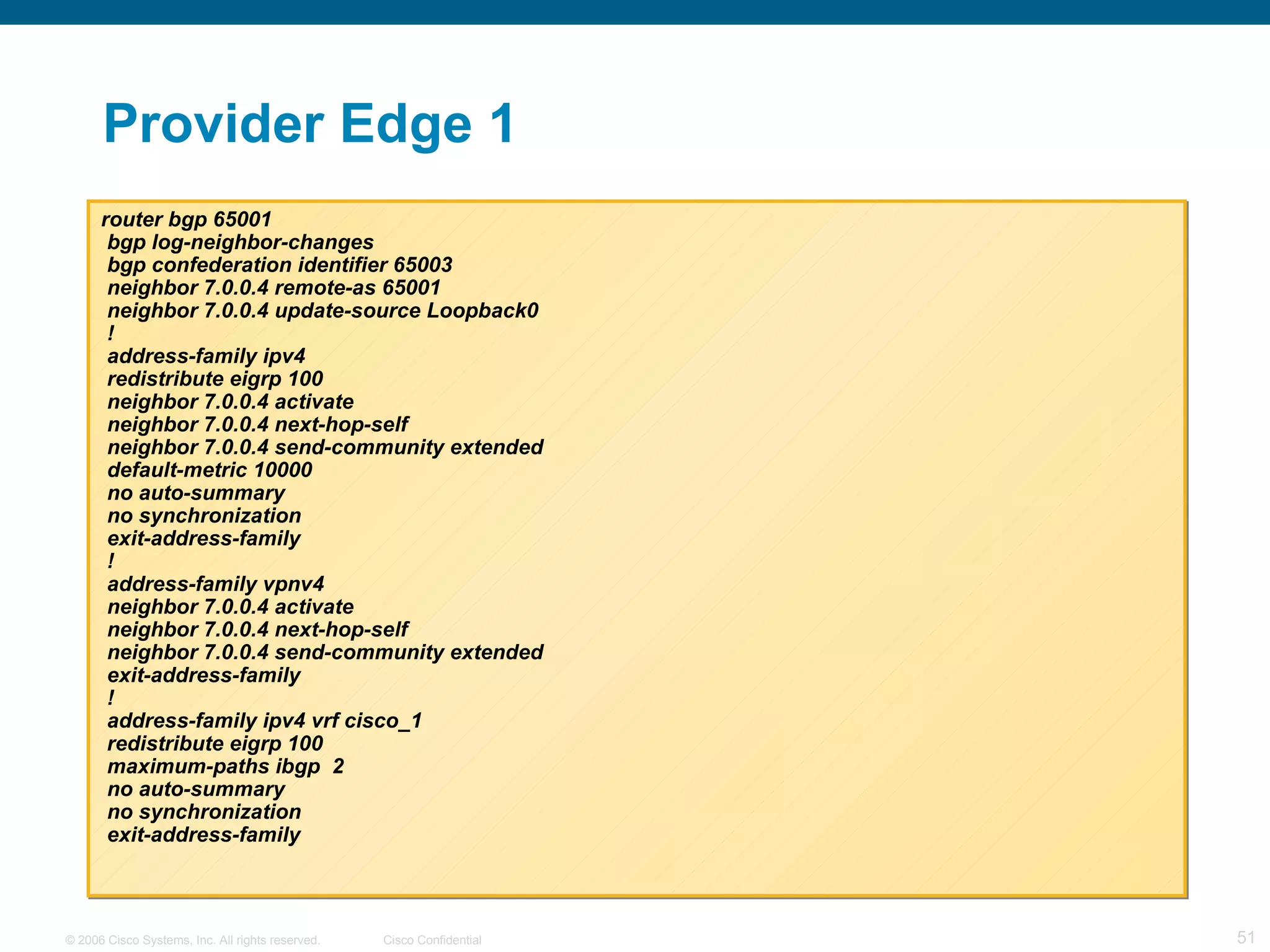 Provider Edge 1 router bgp 65001 bgp log-neighbor-changes bgp confederation identifier 65003 neighbor 7.0.0.4 remote-as 65001 neighbor 7.0.0.4 update-source Loopback0 ! address-family ipv4 redistribute eigrp 100 neighbor 7.0.0.4 activate neighbor 7.0.0.4 next-hop-self neighbor 7.0.0.4 send-community extended default-metric 10000 no auto-summary no synchronization exit-address-family ! address-family vpnv4 neighbor 7.0.0.4 activate neighbor 7.0.0.4 next-hop-self neighbor 7.0.0.4 send-community extended exit-address-family ! address-family ipv4 vrf cisco_1 redistribute eigrp 100 maximum-paths ibgp  2 no auto-summary no synchronization exit-address-family 
