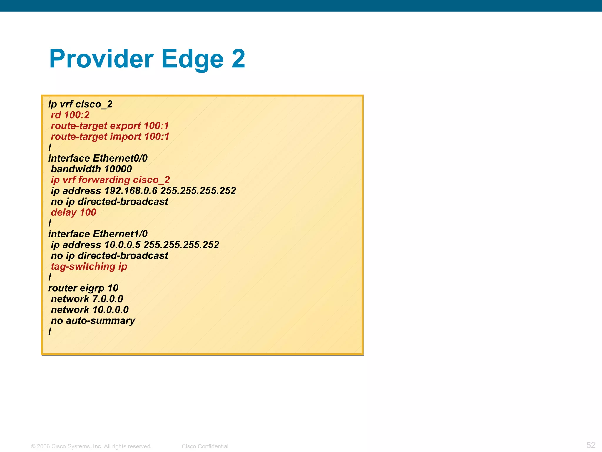 Provider Edge 2 ip vrf cisco_2 rd 100:2 route-target export 100:1 route-target import 100:1 ! interface Ethernet0/0 bandwidth 10000 ip vrf forwarding cisco_2 ip address 192.168.0.6 255.255.255.252 no ip directed-broadcast delay 100 ! interface Ethernet1/0 ip address 10.0.0.5 255.255.255.252 no ip directed-broadcast tag-switching ip ! router eigrp 10 network 7.0.0.0 network 10.0.0.0 no auto-summary ! 