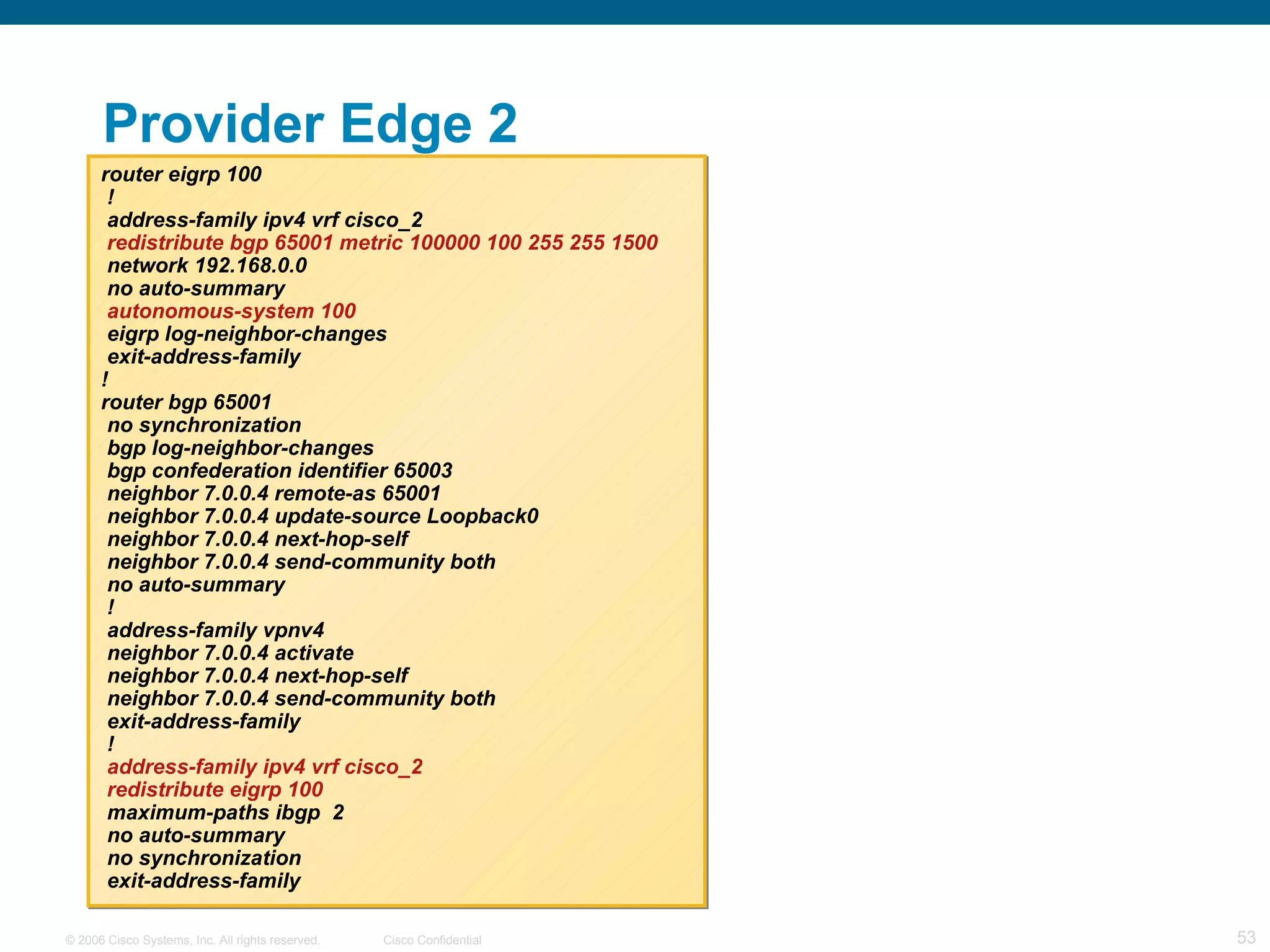 Provider Edge 2 router eigrp 100 ! address-family ipv4 vrf cisco_2 redistribute bgp 65001 metric 100000 100 255 255 1500 network 192.168.0.0 no auto-summary autonomous-system 100 eigrp log-neighbor-changes exit-address-family ! router bgp 65001 no synchronization bgp log-neighbor-changes bgp confederation identifier 65003 neighbor 7.0.0.4 remote-as 65001 neighbor 7.0.0.4 update-source Loopback0 neighbor 7.0.0.4 next-hop-self neighbor 7.0.0.4 send-community both no auto-summary ! address-family vpnv4 neighbor 7.0.0.4 activate neighbor 7.0.0.4 next-hop-self neighbor 7.0.0.4 send-community both exit-address-family ! address-family ipv4 vrf cisco_2 redistribute eigrp 100 maximum-paths ibgp  2 no auto-summary no synchronization exit-address-family 