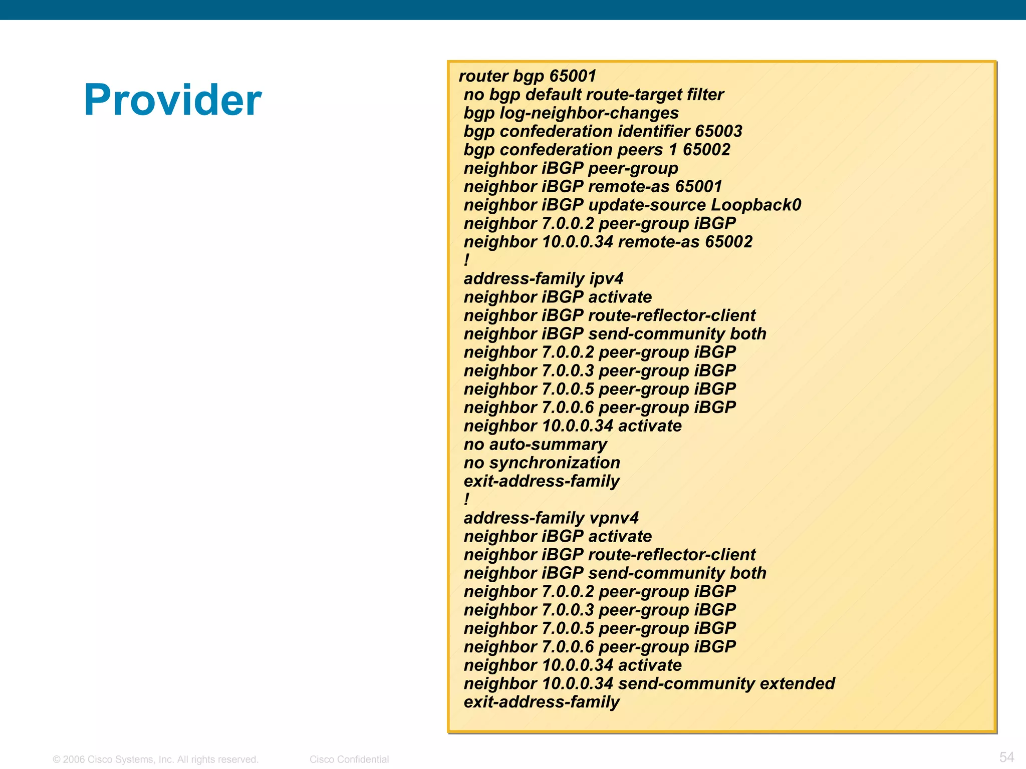 Provider  router bgp 65001 no bgp default route-target filter bgp log-neighbor-changes bgp confederation identifier 65003 bgp confederation peers 1 65002  neighbor iBGP peer-group neighbor iBGP remote-as 65001 neighbor iBGP update-source Loopback0 neighbor 7.0.0.2 peer-group iBGP neighbor 10.0.0.34 remote-as 65002 ! address-family ipv4 neighbor iBGP activate neighbor iBGP route-reflector-client neighbor iBGP send-community both neighbor 7.0.0.2 peer-group iBGP neighbor 7.0.0.3 peer-group iBGP neighbor 7.0.0.5 peer-group iBGP neighbor 7.0.0.6 peer-group iBGP neighbor 10.0.0.34 activate no auto-summary no synchronization exit-address-family ! address-family vpnv4 neighbor iBGP activate neighbor iBGP route-reflector-client neighbor iBGP send-community both neighbor 7.0.0.2 peer-group iBGP neighbor 7.0.0.3 peer-group iBGP neighbor 7.0.0.5 peer-group iBGP neighbor 7.0.0.6 peer-group iBGP neighbor 10.0.0.34 activate neighbor 10.0.0.34 send-community extended exit-address-family 