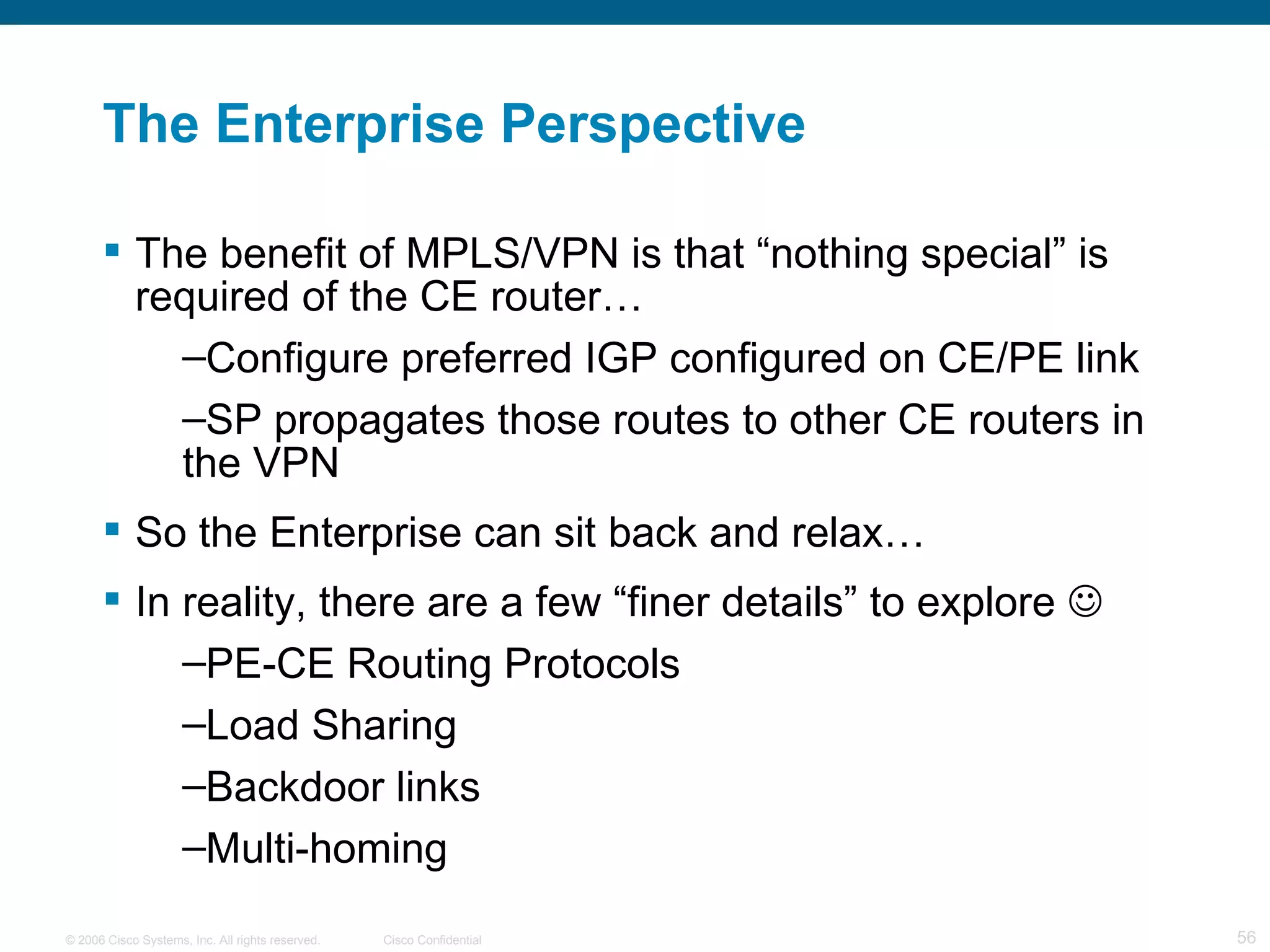 The Enterprise Perspective The benefit of MPLS/VPN is that “nothing special” is required of the CE router… Configure preferred IGP configured on CE/PE link  SP propagates those routes to other CE routers in the VPN  So the Enterprise can sit back and relax…  In reality, there are a few “finer details” to explore   PE-CE Routing Protocols Load Sharing Backdoor links Multi-homing 