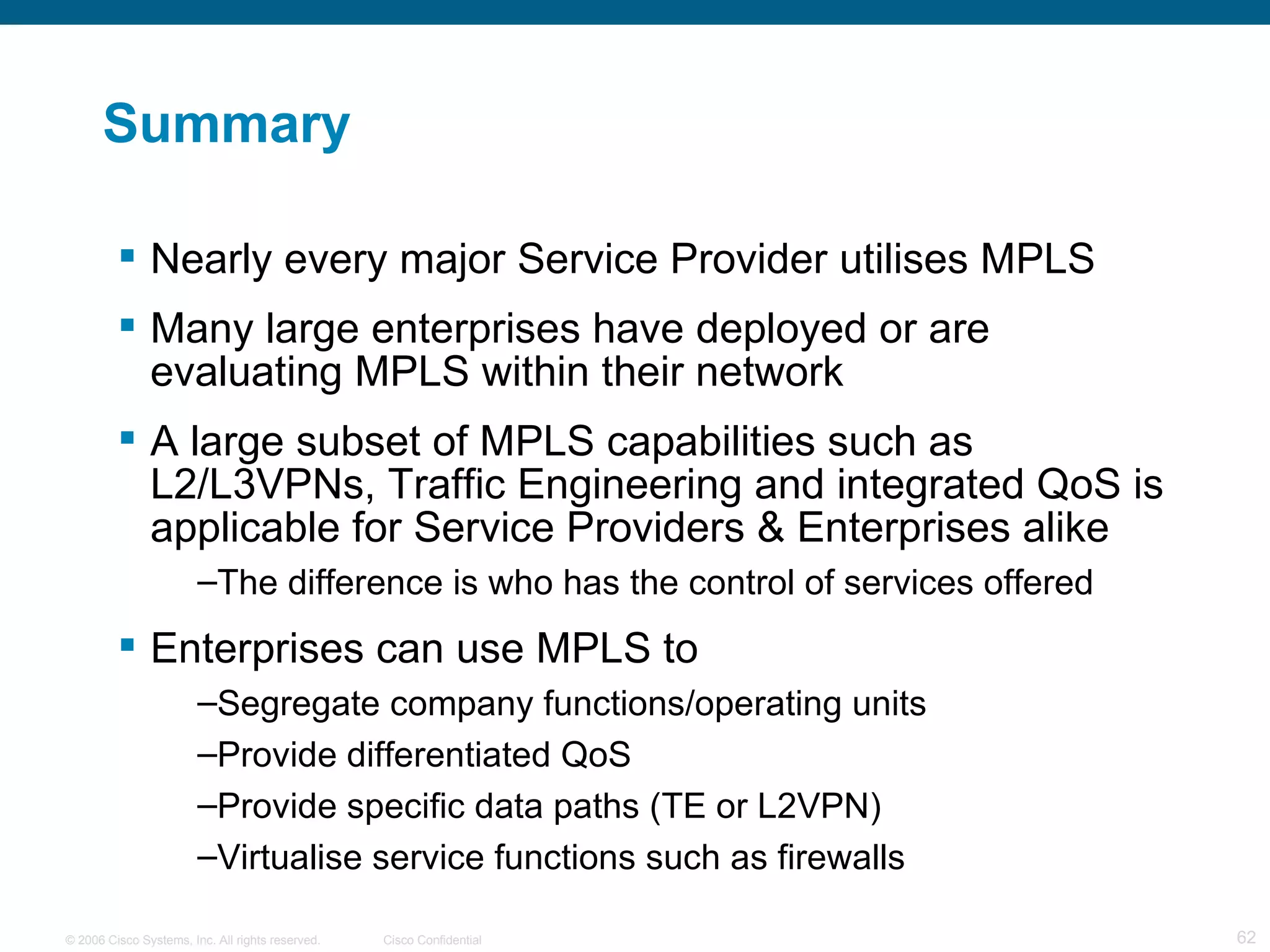 Summary Nearly every major Service Provider utilises MPLS Many large enterprises have deployed or are evaluating MPLS within their network A large subset of MPLS capabilities such as L2/L3VPNs, Traffic Engineering and integrated QoS is applicable for Service Providers & Enterprises alike The difference is who has the control of services offered Enterprises can use MPLS to Segregate company functions/operating units Provide differentiated QoS Provide specific data paths (TE or L2VPN) Virtualise service functions such as firewalls 