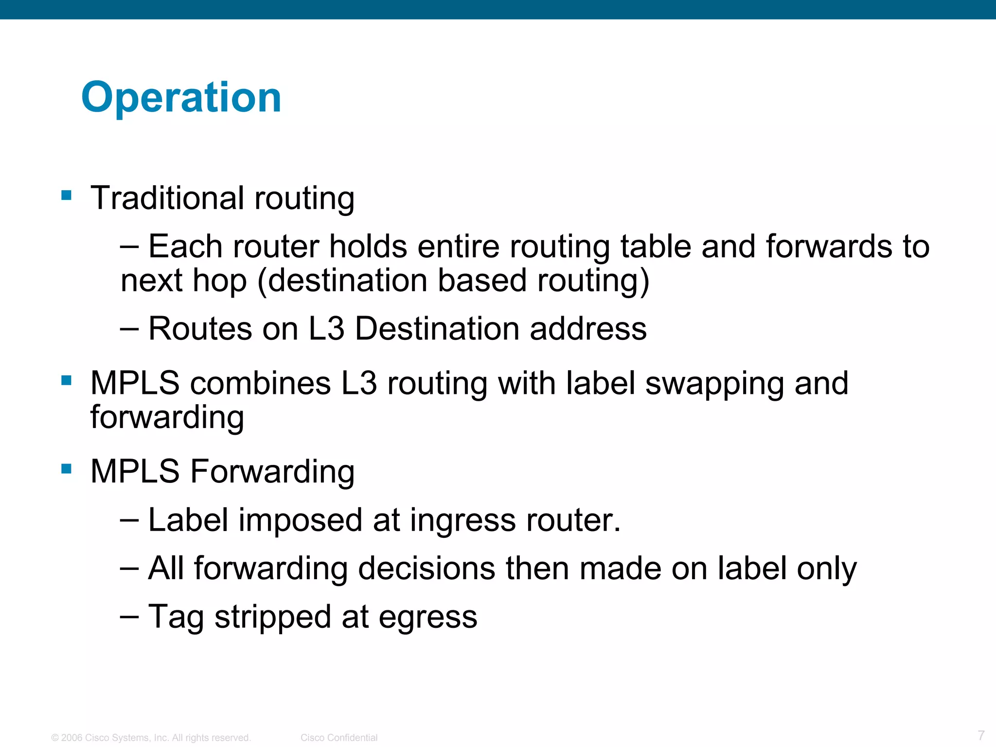Operation Traditional routing Each router holds entire routing table and forwards to next hop (destination based routing) Routes on L3 Destination address MPLS combines L3 routing with label swapping and forwarding MPLS Forwarding Label imposed at ingress router.  All forwarding decisions then made on label only  Tag stripped at egress 