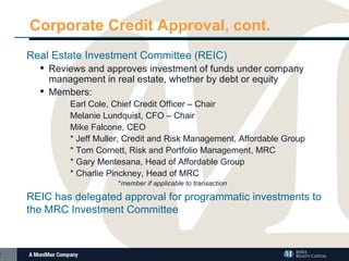 Corporate Credit Approval, cont. Real Estate Investment Committee (REIC)  Reviews and approves investment of funds under company management in real estate, whether by debt or equity Members: Earl Cole, Chief Credit Officer – Chair Melanie Lundquist, CFO – Chair Mike Falcone, CEO * Jeff Muller, Credit and Risk Management, Affordable Group * Tom Cornett, Risk and Portfolio Management, MRC * Gary Mentesana, Head of Affordable Group * Charlie Pinckney, Head of MRC * member if applicable to transaction REIC has delegated approval for programmatic investments to the MRC Investment Committee 