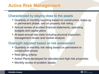 Active Risk Management Characterized by staying close to the assets Quarterly or monthly reporting based on construction, lease-up or permanent phase, and on property risk rating Annual review of audited financial statements, operating budgets and capital plans At least annual site visits including physical inspection, management review and market analysis Oversight adjusted based on risk assessment Quarterly or monthly risk rating based on permanent or construction phase Risk rating criteria Action Plans developed for elevated and high-risk properties Monthly review of problem assets 