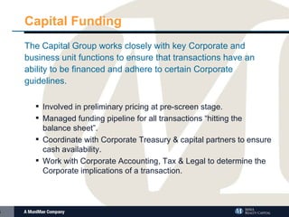 Capital Funding The Capital Group works closely with key Corporate and business unit functions to ensure that transactions have an ability to be financed and adhere to certain Corporate guidelines. Involved in preliminary pricing at pre-screen stage. Managed funding pipeline for all transactions “hitting the balance sheet”. Coordinate with Corporate Treasury & capital partners to ensure cash availability. Work with Corporate Accounting, Tax & Legal to determine the Corporate implications of a transaction. 