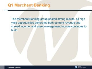 Q1 Merchant Banking The Merchant Banking group posted strong results, as high yield opportunities generated both up front revenue and spread income, and asset management income continues to build.  