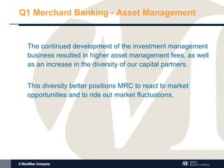 Q1 Merchant Banking - Asset Management The continued development of the investment management business resulted in higher asset management fees, as well as an increase in the diversity of our capital partners. This diversity better positions MRC to react to market opportunities and to ride out market fluctuations.  