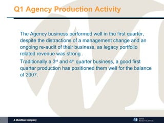 Q1 Agency Production Activity The Agency business performed well in the first quarter, despite the distractions of a management change and an ongoing re-audit of their business, as legacy portfolio related revenue was strong . Traditionally a 3 rd  and 4 th  quarter business, a good first quarter production has positioned them well for the balance of 2007. 