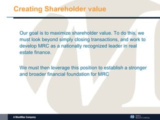 Creating Shareholder value Our goal is to maximize shareholder value. To do this, we must look beyond simply closing transactions, and work to develop MRC as a nationally recognized leader in real estate finance.  We must then leverage this position to establish a stronger and broader financial foundation for MRC  
