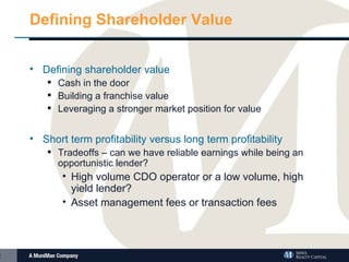 Defining Shareholder Value Defining shareholder value Cash in the door Building a franchise value Leveraging a stronger market position for value Short term profitability versus long term profitability Tradeoffs – can we have reliable earnings while being an opportunistic lender? High volume CDO operator or a low volume, high yield lender? Asset management fees or transaction fees  