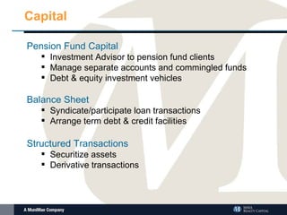 Capital Pension Fund Capital Investment Advisor to pension fund clients Manage separate accounts and commingled funds Debt & equity investment vehicles Balance Sheet Syndicate/participate loan transactions Arrange term debt & credit facilities Structured Transactions Securitize assets Derivative transactions 
