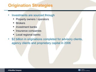 Origination Strategies Investments are sourced through Property owners / operators Brokers Investment banks  Insurance companies Local regional banks $2 billion in originations completed for advisory clients, agency clients and proprietary capital in 2006 