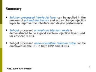 Summary Solution processed   interfacial layer  can be applied in the process of  printed electronics  and act as charge injection layer to improve the interface and device performance  Sol-gel  processed  amorphous titanium oxide  is demonstrated to be a good electron injection layer used for efficient PLEDs.  Sol-gel processed  nano-crystalline titanium oxide  can be employed as the EIL in both OPV and PLEDs  MRS. 2008, Fall. Boston   