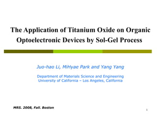 The Application of Titanium Oxide on Organic Optoelectronic Devices by Sol-Gel Process   Juo-hao Li, MiHyae Park and Yang Yang Department of Materials Science and Engineering University of California – Los Angeles, California MRS. 2008, Fall. Boston   