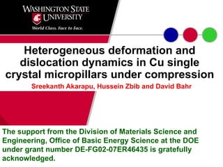 Heterogeneous deformation and dislocation dynamics in Cu single crystal micropillars under compression Sreekanth Akarapu, Hussein Zbib and David Bahr The support from the Division of Materials Science and Engineering, Office of Basic Energy Science at the DOE under grant number DE-FG02-07ER46435 is gratefully acknowledged.  