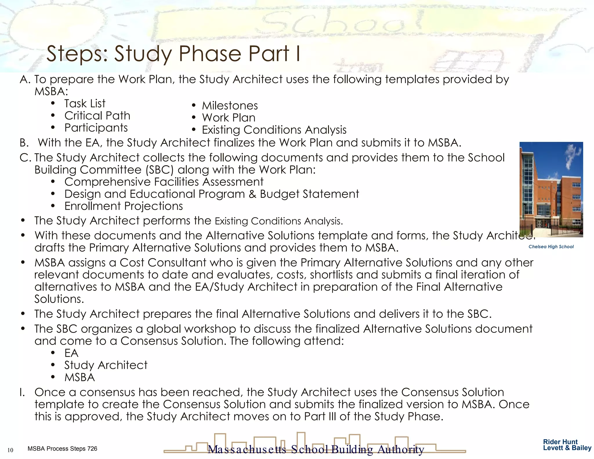 To prepare the Work Plan, the Study Architect uses the following templates provided by MSBA: Task List Critical Path Participants With the EA, the Study Architect finalizes the Work Plan and submits it to MSBA. The Study Architect collects the following documents and provides them to the School Building Committee (SBC) along with the Work Plan: Comprehensive Facilities Assessment Design and Educational Program & Budget Statement Enrollment Projections The Study Architect performs the  Existing Conditions Analysis. With these documents and the Alternative Solutions template and forms, the Study Architect drafts the Primary Alternative Solutions and provides them to MSBA.  MSBA assigns a Cost Consultant who is given the Primary Alternative Solutions and any other relevant documents to date and evaluates, costs, shortlists and submits a final iteration of alternatives to MSBA and the EA/Study Architect in preparation of the Final Alternative Solutions. The Study Architect prepares the final Alternative Solutions and delivers it to the SBC. The SBC organizes a global workshop to discuss the finalized Alternative Solutions document and come to a Consensus Solution. The following attend: EA  Study Architect MSBA  Once a consensus has been reached, the Study Architect uses the Consensus Solution template to create the Consensus Solution and submits the finalized version to MSBA. Once this is approved, the Study Architect moves on to Part III of the Study Phase. Steps: Study Phase Part I Milestones Work Plan Existing Conditions Analysis Chelsea High School 