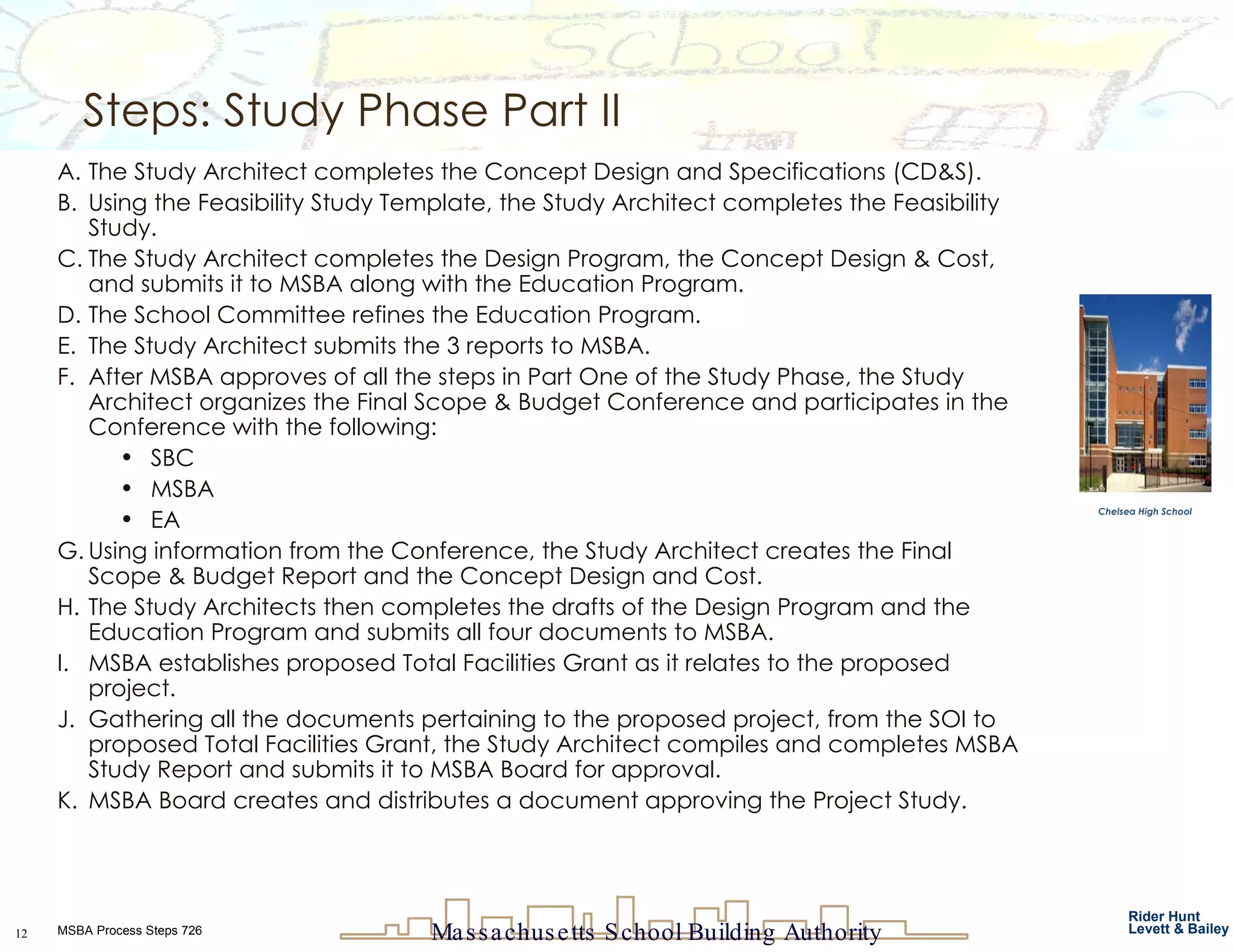 Steps: Study Phase Part II  The Study Architect completes the Concept Design and Specifications (CD&S). Using the Feasibility Study Template, the Study Architect completes the Feasibility Study.  The Study Architect completes the Design Program, the Concept Design & Cost, and submits it to MSBA along with the Education Program. The School Committee refines the Education Program. The Study Architect submits the 3 reports to MSBA. After MSBA approves of all the steps in Part One of the Study Phase, the Study Architect organizes the Final Scope & Budget Conference and participates in the Conference with the following: SBC MSBA EA Using information from the Conference, the Study Architect creates the Final Scope & Budget Report and the Concept Design and Cost. The Study Architects then completes the drafts of the Design Program and the Education Program and submits all four documents to MSBA. MSBA establishes proposed Total Facilities Grant as it relates to the proposed project.  Gathering all the documents pertaining to the proposed project, from the SOI to proposed Total Facilities Grant, the Study Architect compiles and completes MSBA Study Report and submits it to MSBA Board for approval. MSBA Board creates and distributes a document approving the Project Study.  Chelsea High School 